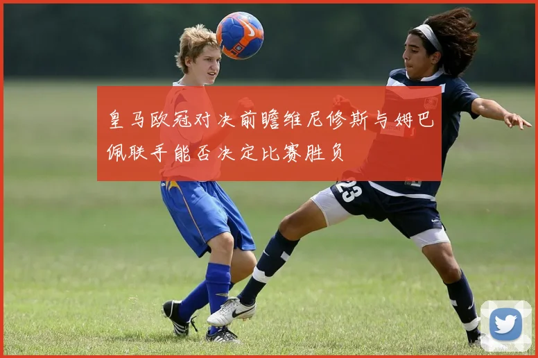 皇马欧冠对决前瞻维尼修斯与姆巴佩联手能否决定比赛胜负